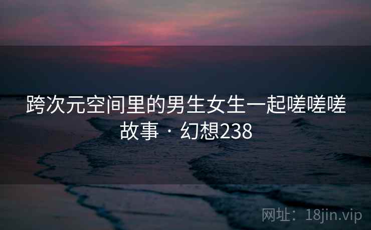 跨次元空间里的男生女生一起嗟嗟嗟故事 · 幻想238