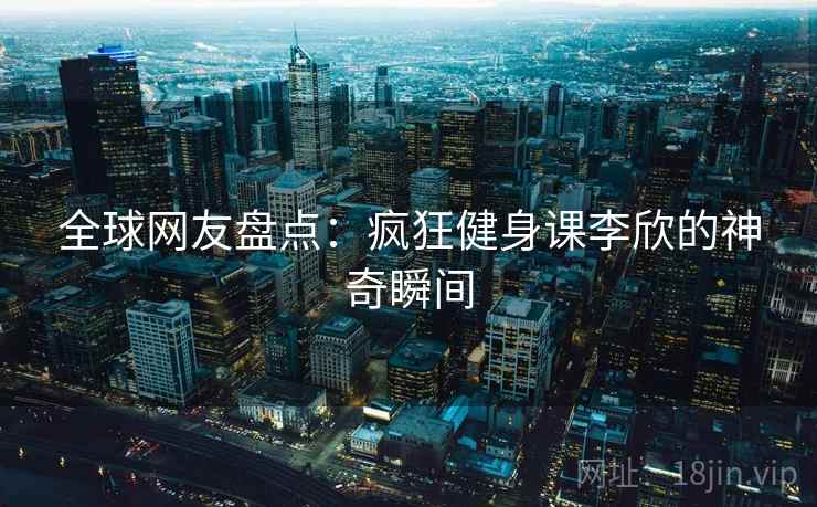 全球网友盘点:疯狂健身课李欣的神奇瞬间 全球网友盘点:疯狂健身课李欣的神奇瞬间