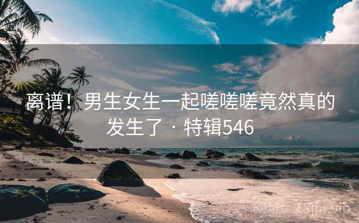 离谱！男生女生一起嗟嗟嗟竟然真的发生了 · 特辑546