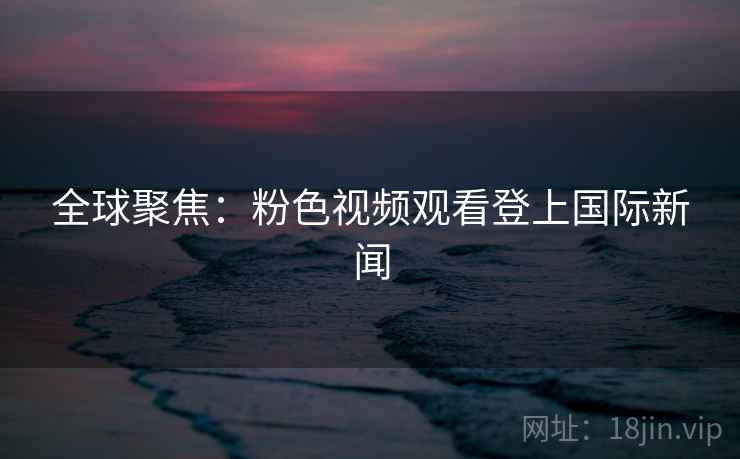 全球聚焦：粉色视频观看登上国际新闻