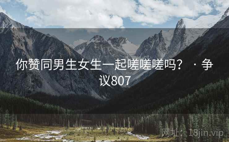 你赞同男生女生一起嗟嗟嗟吗？ · 争议807